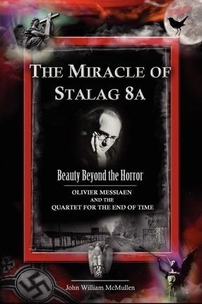 The Miracle of Stalag 8a - Beauty Beyond the Horror: Olivier Messiaen and the Quartet for the End of Time - John William Mcmullen
