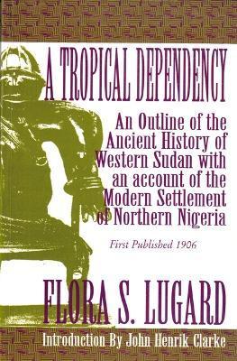 A Tropical Dependency: An Outline of the Ancient History of Western Sudan with an Account of the Modern Settlement of Northen Nigeria - Flora Shaw Lugard