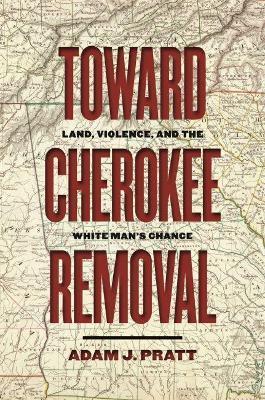 Toward Cherokee Removal: Land, Violence, and the White Man's Chance - Adam J. Pratt