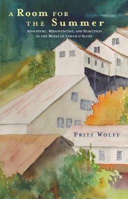 A Room for the Summer: Adventure, Misadventure, and Seduction in the Mines of the Coeur d'Alene - Fritz Wolff