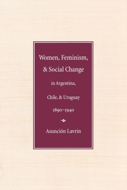 Women, Feminism and Social Change in Argentina, Chile, and Uruguay, 1890-1940 - Asuncion Lavrin