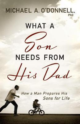 What a Son Needs from His Dad: How a Man Prepares His Sons for Life - Michael A. O'donnell