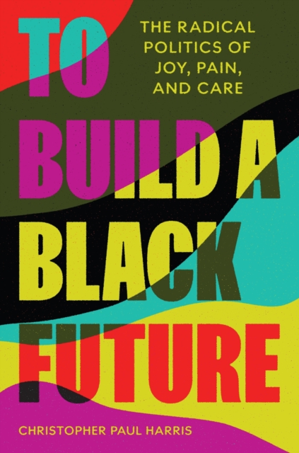 To Build a Black Future: The Radical Politics of Joy, Pain, and Care - Christopher Paul Harris