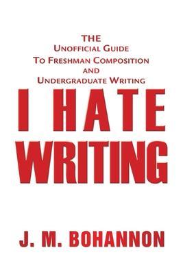 I Hate Writing: The Unofficial Guide to Freshman Composition and Undergraduate Writing - J. M. Bohannon