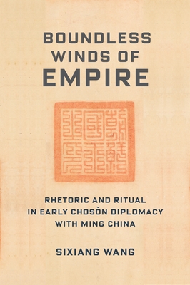 Boundless Winds of Empire: Rhetoric and Ritual in Early Chosŏn Diplomacy with Ming China - Sixiang Wang