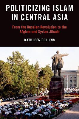 Politicizing Islam in Central Asia: From the Russian Revolution to the Afghan and Syrian Jihads - Kathleen Collins