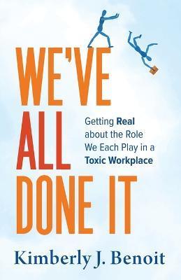 We've All Done It: Getting Real About the Role We Each Play in a Toxic Workplace - Kimberly J. Benoit