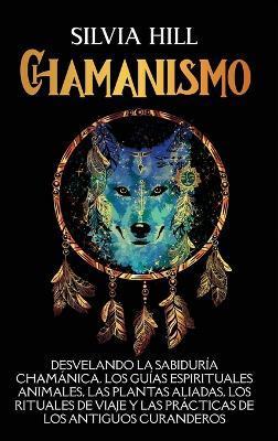 Chamanismo: Desvelando la sabiduría chamánica, los guías espirituales animales, las plantas aliadas, los rituales de viaje y las p - Silvia Hill