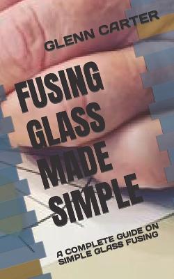 Fusing Glass Made Simple: A Complete Guide on Simple Glass Fusing - Glenn Carter