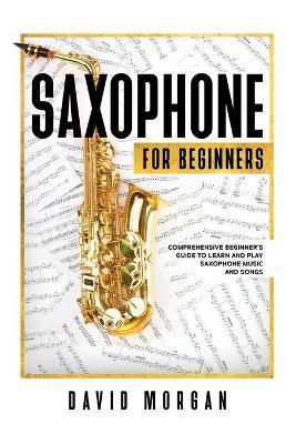 Saxophone For Beginners: Comprehensive Beginner's Guide to Learn and Play Saxophone Music and Songs - David Morgan