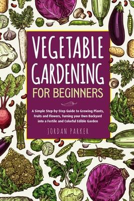 Vegetable Gardening for Beginners: A Simple Step-by-Step Guide to Growing Plants, Fruits and Flowers, Turning your Own Backyard into a Fertile and Col - Jordan Parker