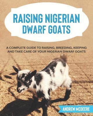Raising Nigerian Dwarf Goats: A complete Guide to Learn How to Raise Nigerian Dwarf Goats - Andrew Mcdeere
