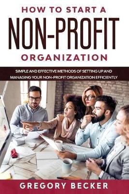 How to Start a Non-Profit Organization: Simple and Effective Methods of Setting Up and Managing your Non-Profit Organization Efficiently - Gregory Becker