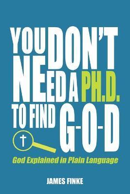 You Don't Need a Ph.D. to Find G-O-D: God Explained in Plain Language - James Finke