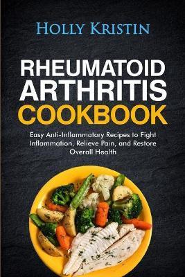 Rheumatoid Arthritis Cookbook: Easy Anti-Inflammatory Recipes to Fight Inflammation, Relieve Pain, and Restore Overall Health - Holly Kristin