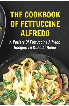 Coperta cărții 'The Cookbook Of Fettuccine Alfredo: A Variety Of Fettuccine Alfredo Recipes To Make At Home: What Are The Steps In'
