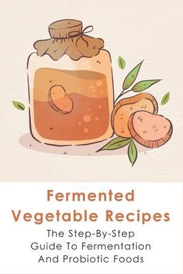 Fermented Vegetable Recipes: The Step-By-Step Guide To Fermentation And Probiotic Foods: Detailed Instructions For Fermenting Vegetables - Eldridge Hornyak