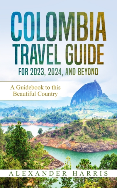 Colombia Travel Guide for 2023, 2024, and Beyond: A Guidebook to this Beautiful Country - Alexander Harris