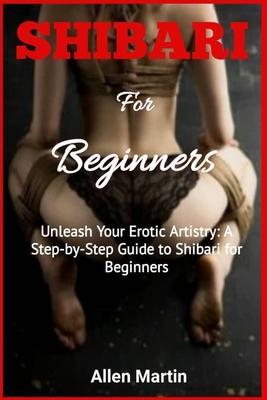 SHIBARI For Beginners: Unleash Your Erotic Artistry: A Step-by-Step Guide to Shibari for Beginners - Allen Martin