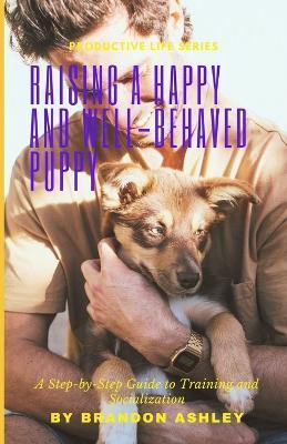 Raising a Happy and Well-Behaved Puppy: A Step-by-Step Guide to Training and Socialization - Brandon Ashley