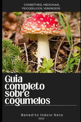 Guia completo sobre cogumelos: Comestíveis, Medicinais, Psicodélicos, venenosos - Benedito Inácio Neto