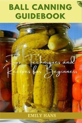 Ball Canning Guide Book: Tips, Techniques and Recipes for Beginners - Emily Hans
