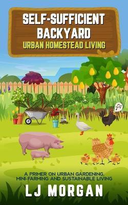 Self-Sufficient Backyard: Urban Homestead Living - Lj Morgan