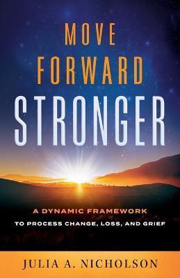 Move Forward Stronger: A Dynamic Framework to Process Change, Loss, and Grief - Julia A. Nicholson