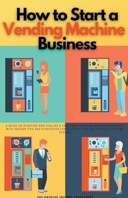 How to Start a Vending Machine Business: A Guide on Starting and Scaling a Profitable Vending Machine Business, with Insider Tips and Strategies for B - The Passive Income Strategist
