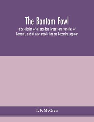 The bantam fowl; a description of all standard breeds and varieties of bantams, and of new breeds that are becoming popular - T. F. Mcgrew