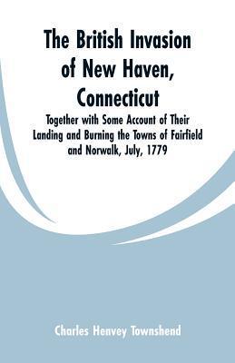 The British Invasion of New Haven, Connecticut: Together with Some Account of Their Landing and Burning the Towns of Fairfield and Norwalk, July, 1779 - Charles Henvey Townshend