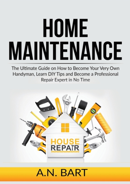 Home Maintenance: The Ultimate Guide on How to Become Your Very Own Handyman, Learn DIY Tips and Become a Professional Repair Expert in - A. N. Bart
