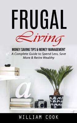 Frugal Living: Money Saving Tips & Money Management (A Complete Guide to Spend Less, Save More & Retire Wealthy) - William Cook
