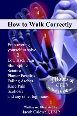 How to Walk Correctly: Empowering yourself to solve Low Back Pain, Shin Splints, Sciatica, Plantar Fasciitis, Falling Arches, Knee Pain, Scol - Jacob Caldwell