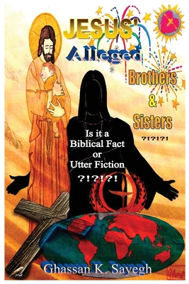 Jesus' Alleged Brothers & Sisters ?!?!?!: Is it a biblical fact or utter fiction? - Ghassan K. Sayegh