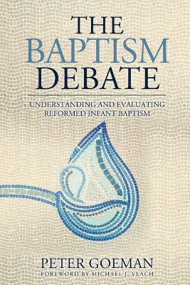 The Baptism Debate: Understanding and Evaluating Reformed Infant Baptism - Peter Goeman