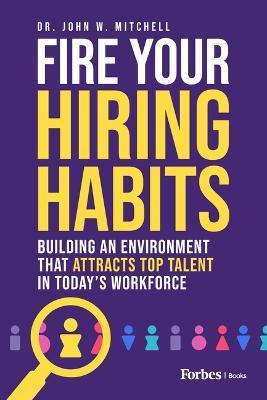 Fire Your Hiring Habits: Building an Environment That Attracts Top Talent in Today's Workforce - John W. Mitchell