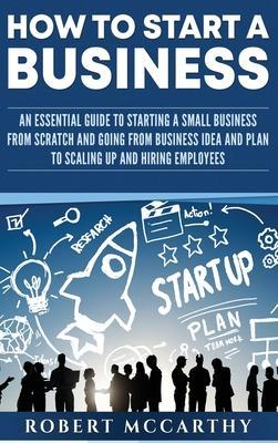 How to Start a Business: An Essential Guide to Starting a Small Business from Scratch and Going from Business Idea and Plan to Scaling Up and H - Robert Mccarthy
