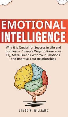 Emotional Intelligence: Why it is Crucial for Success in Life and Business - 7 Simple Ways to Raise Your EQ, Make Friends with Your Emotions, - James W. Williams
