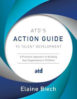 Atd's Action Guide to Talent Development: A Practical Approach to Building Your Organization's TD Effort - Elaine Biech