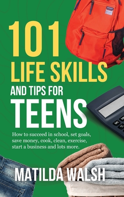 101 Life Skills and Tips for Teens - How to succeed in school, boost your self-confidence, set goals, save money, cook, clean, start a business and lo - Matilda Walsh