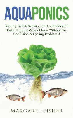 Aquaponics: Raising Fish & Growing an Abundance of Tasty, Organic Vegetables - Without the Confusion & Cycling Problems! - Margaret Fisher