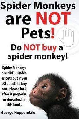 Spider Monkeys Are Not Pets! Do Not Buy a Spider Monkey! Spider Monkeys Are Not Suitable as Pets But If You Do Decide to Buy One, Please Look After It - George Hoppendale