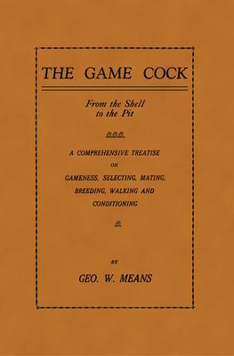 The Game Cock: From the Shell to the Pit - A Comprehensive Treatise on Gameness, Selecting, Mating, Breeding, Walking and Conditionin - George W. Means