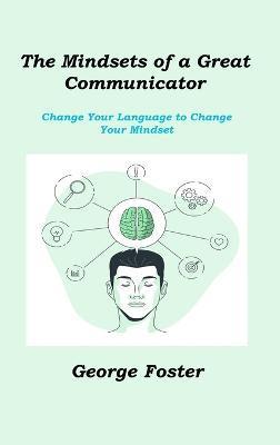The Mindsets of a Great Communicator: Change Your Language to Change Your Mindset - George Foster
