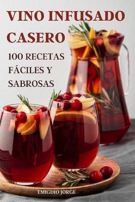 Vino Infusado Casero: 100 Recetas Fáciles Y Sabrosas - Emigdio Jorge