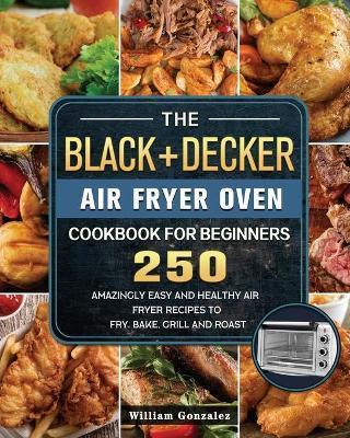 The BLACK+DECKER Air Fryer Oven Cookbook For Beginners: 250 Amazingly Easy And Healthy Air Fryer Recipes To Fry, Bake, Grill And Roast - William Gonzalez