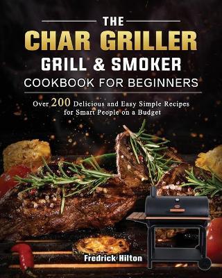 The Char Griller Grill & Smoker Cookbook For Beginners: Over 200 Delicious and Easy Simple Recipes for Smart People on a Budget - Fredrick Hilton