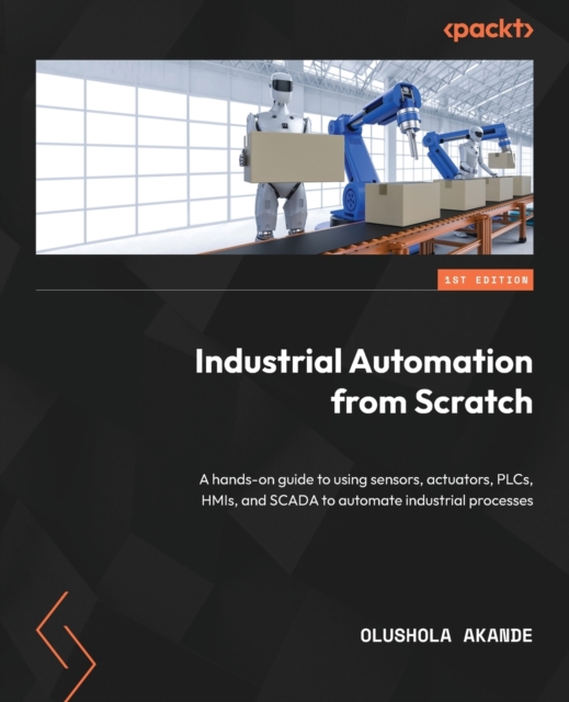 Industrial Automation from Scratch: A hands-on guide to using sensors, actuators, PLCs, HMIs, and SCADA to automate industrial processes - Olushola Akande