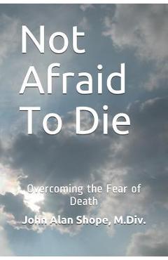 Coperta cărții 'Not Afraid To Die: Overcoming the Fear of Death - John Alan Shope M. Div'